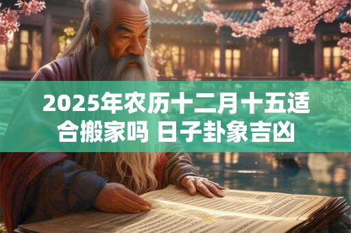 2025年农历十二月十五适合搬家吗 日子卦象吉凶