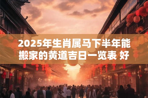 2025年生肖属马下半年能搬家的黄道吉日一览表 好日子查询