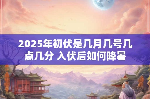 2025年初伏是几月几号几点几分 入伏后如何降暑