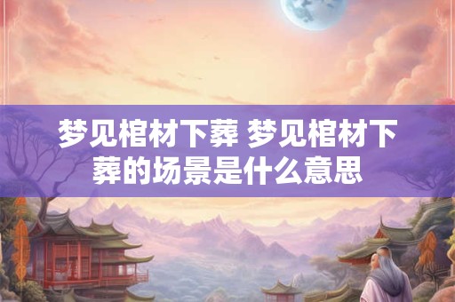 梦见棺材下葬 梦见棺材下葬的场景是什么意思
