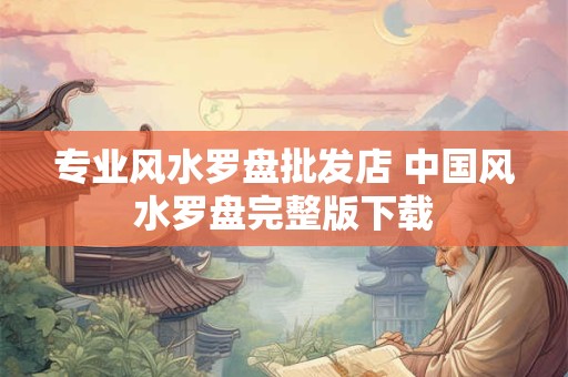 专业风水罗盘批发店 中国风水罗盘完整版下载