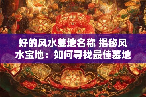 好的风水墓地名称 揭秘风水宝地：如何寻找最佳墓地