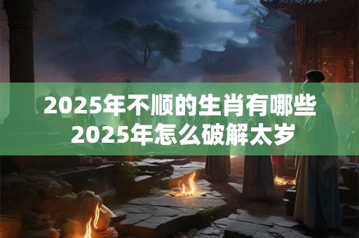 2025年不顺的生肖有哪些 2025年怎么破解太岁