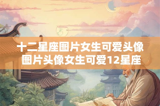 十二星座图片女生可爱头像 图片头像女生可爱12星座动漫