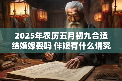 详细阅读:2025年农历五月初九合适结婚嫁娶吗 伴娘有什么讲究 2025年农历五月初九合适结婚嫁娶吗 伴娘有什么讲究