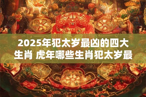 2025年犯太岁最凶的四大生肖 虎年哪些生肖犯太岁最严重