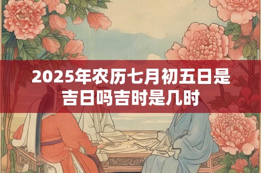 2025年农历七月初五日是吉日吗吉时是几时