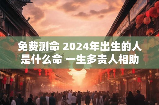 免费测命 2024年出生的人是什么命 一生多贵人相助