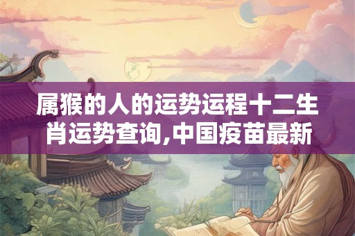 属猴的人的运势运程十二生肖运势查询,中国疫苗最新消息今天