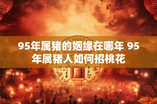 95年属猪的姻缘在哪年 95年属猪人如何招桃花