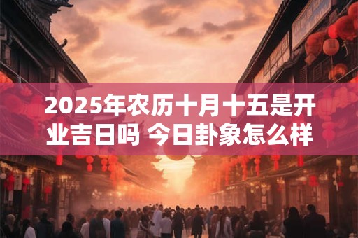 2025年农历十月十五是开业吉日吗 今日卦象怎么样 2025年农历十月十五是开业吉日吗 今日卦象怎么样