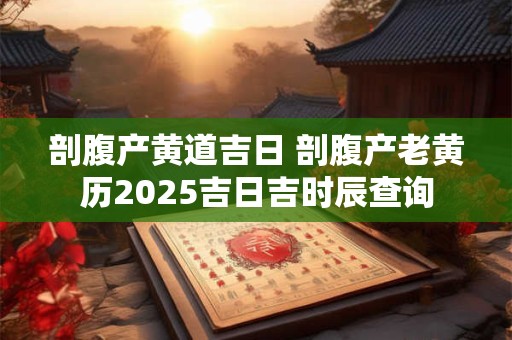 剖腹产黄道吉日 剖腹产老黄历2025吉日吉时辰查询