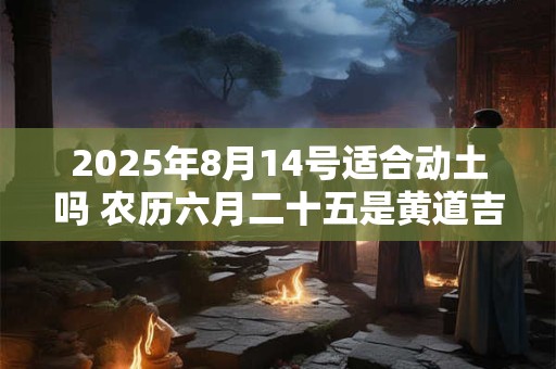 2025年8月14号适合动土吗 农历六月二十五是黄道吉日吗