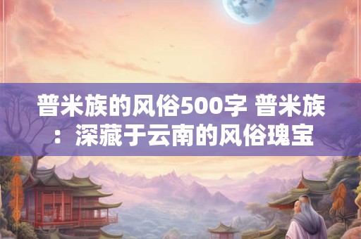 普米族的风俗500字 普米族：深藏于云南的风俗瑰宝