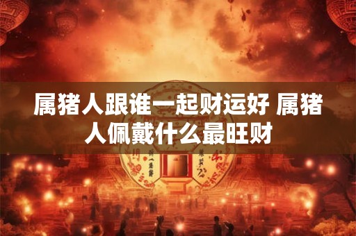 属猪人跟谁一起财运好 属猪人佩戴什么最旺财