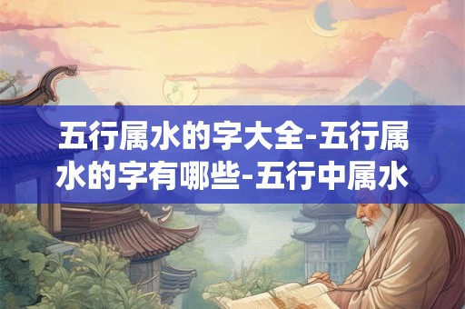 五行属水的字大全-五行属水的字有哪些-五行中属水的汉字查询_易安居吉祥网