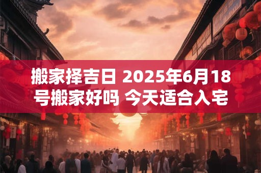 搬家择吉日 2025年6月18号搬家好吗 今天适合入宅吗