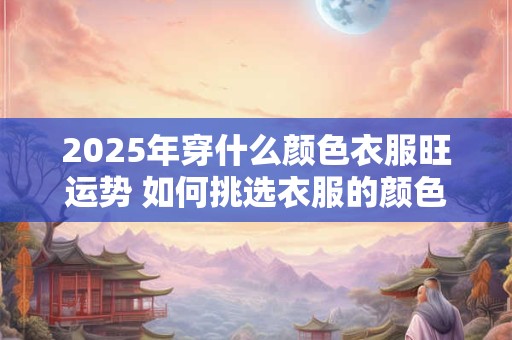 2025年穿什么颜色衣服旺运势 如何挑选衣服的颜色 2025年穿什么颜色衣服旺运势 如何挑选衣服的颜色