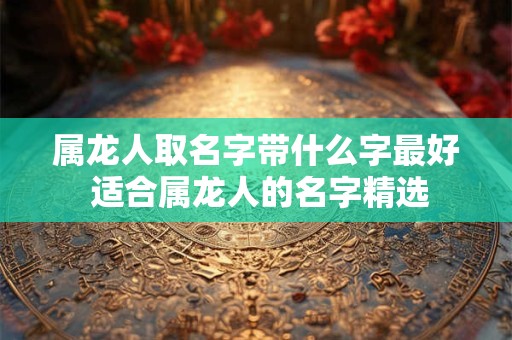 属龙人取名字带什么字最好 适合属龙人的名字精选