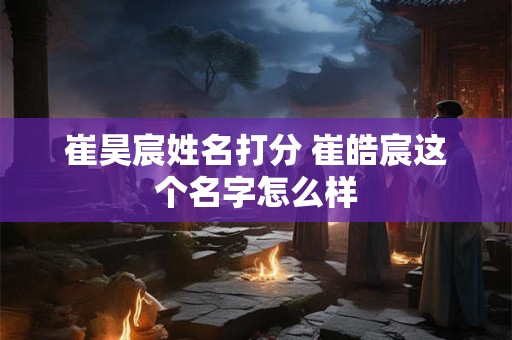 崔昊宸姓名打分 崔皓宸这个名字怎么样