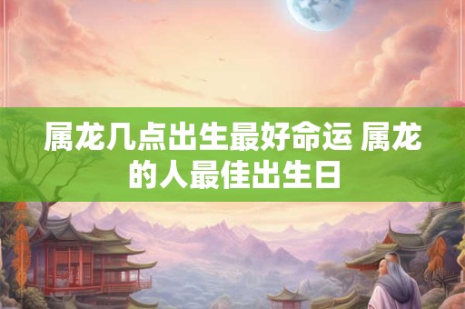 属龙几点出生最好命运 属龙的人最佳出生日
