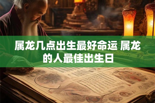 属龙几点出生最好命运 属龙的人最佳出生日