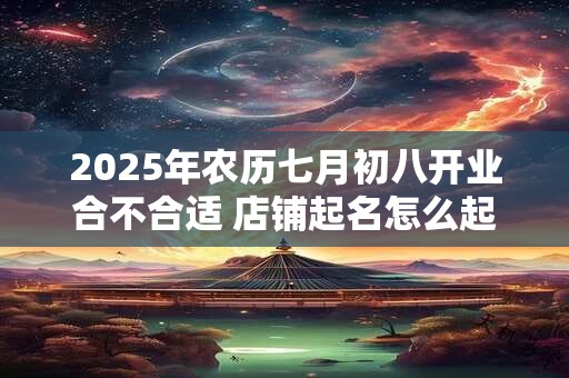 2025年农历七月初八开业合不合适 店铺起名怎么起