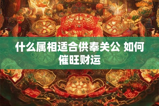 什么属相适合供奉关公 如何催旺财运