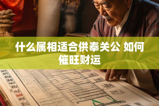 什么属相适合供奉关公 如何催旺财运