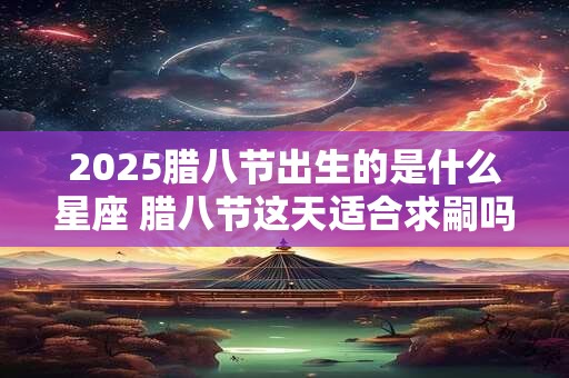 2025腊八节出生的是什么星座 腊八节这天适合求嗣吗