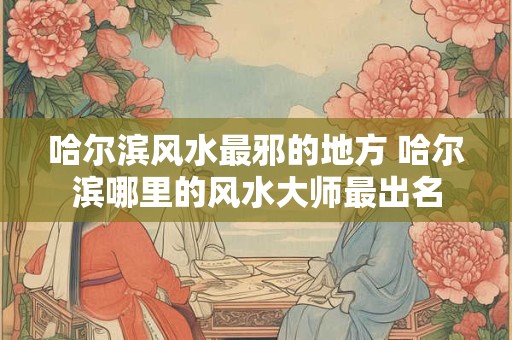 哈尔滨风水最邪的地方 哈尔滨哪里的风水大师最出名