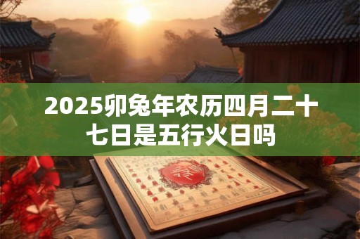 2025卯兔年农历四月二十七日是五行火日吗