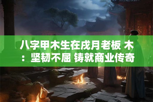 八字甲木生在戌月老板 木:坚韧不屈 铸就商业传奇 八字甲木生在戌月老板 木:坚韧不屈 铸就商业传奇