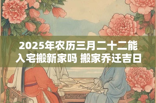 2025年农历三月二十二能入宅搬新家吗 搬家乔迁吉日选择