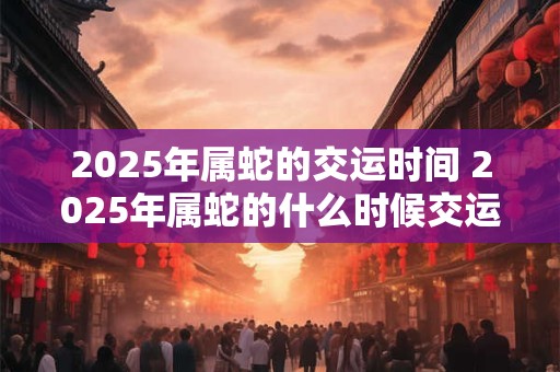 2025年属蛇的交运时间 2025年属蛇的什么时候交运
