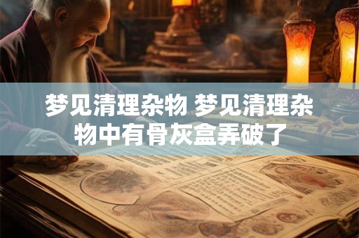 梦见清理杂物 梦见清理杂物中有骨灰盒弄破了