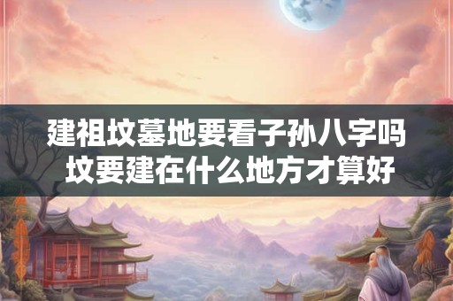 建祖坟墓地要看子孙八字吗 坟要建在什么地方才算好