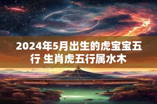 2024年5月出生的虎宝宝五行 生肖虎五行属水木