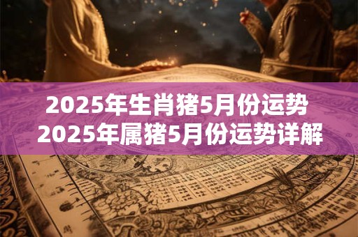 2025年生肖猪5月份运势 2025年属猪5月份运势详解