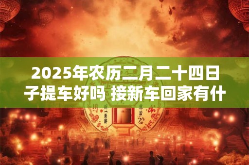 2025年农历二月二十四日子提车好吗 接新车回家有什么规矩