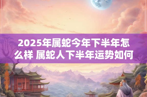 2025年属蛇今年下半年怎么样 属蛇人下半年运势如何