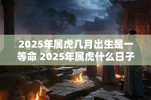 2025年属虎几月出生是一等命 2025年属虎什么日子出生好