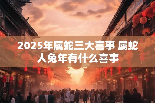 2025年属蛇三大喜事 属蛇人兔年有什么喜事