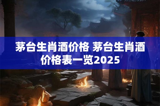 茅台生肖酒价格 茅台生肖酒价格表一览2025