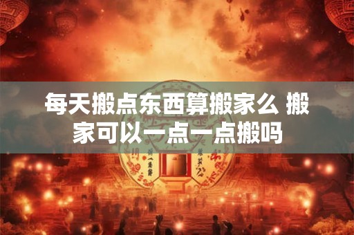 每天搬点东西算搬家么 搬家可以一点一点搬吗