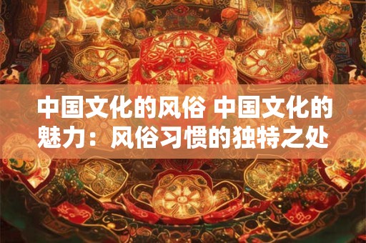 中国文化的风俗 中国文化的魅力:风俗习惯的独特之处 中国文化的风俗 中国文化的魅力:风俗习惯的独特之处