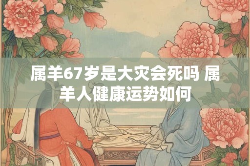 属羊67岁是大灾会死吗 属羊人健康运势如何