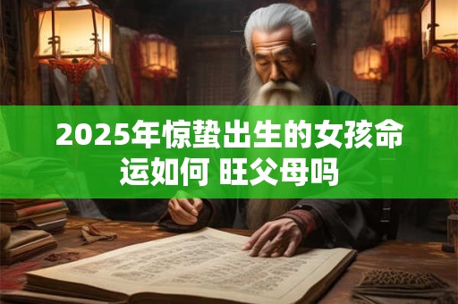 2025年惊蛰出生的女孩命运如何 旺父母吗 2025年惊蛰出生的女孩命运如何 旺父母吗