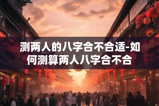 测两人的八字合不合适-如何测算两人八字合不合