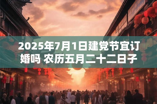 2025年7月1日建党节宜订婚吗 农历五月二十二日子好不好